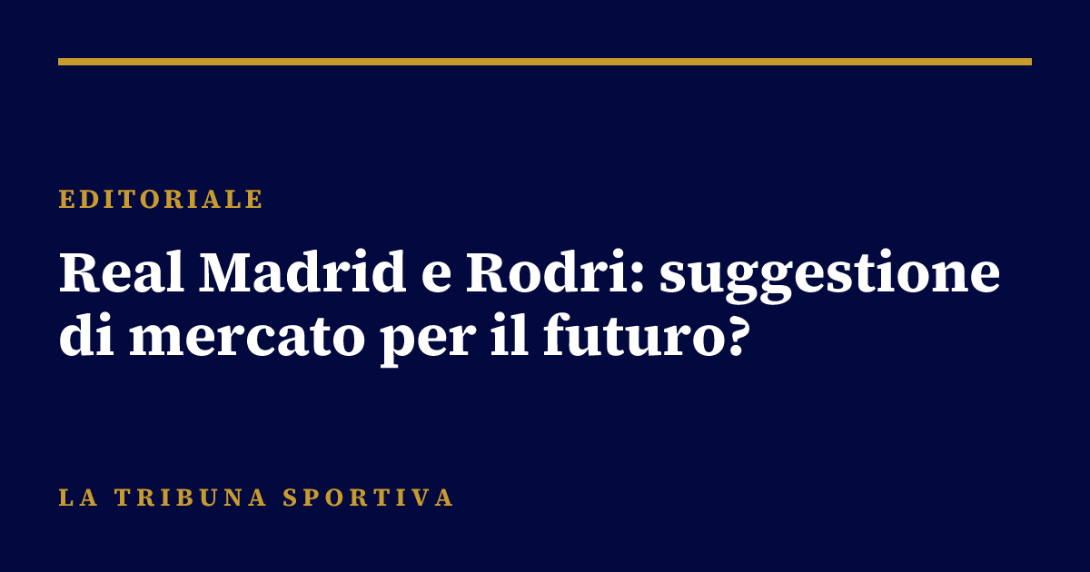 Real Madrid e Rodri: suggestione di mercato per il futuro?